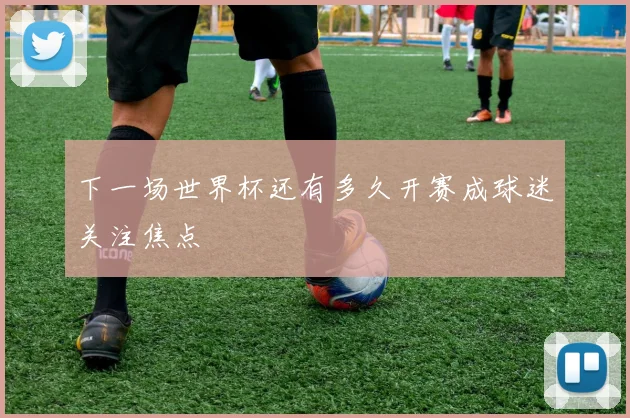 下一场世界杯还有多久开赛成球迷关注焦点