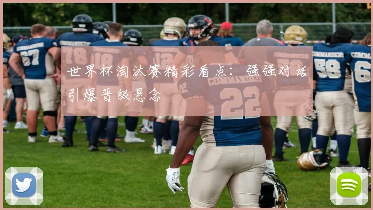 世界杯淘汰赛精彩看点:强强对话引爆晋级悬念