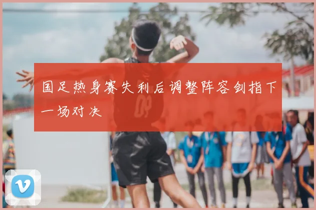 国足热身赛失利后调整阵容剑指下一场对决
