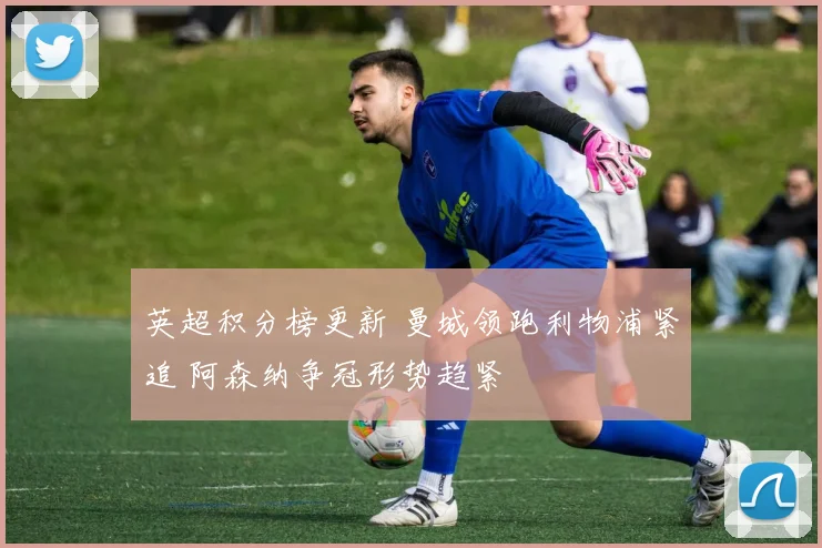 英超积分榜更新 曼城领跑利物浦紧追 阿森纳争冠形势趋紧