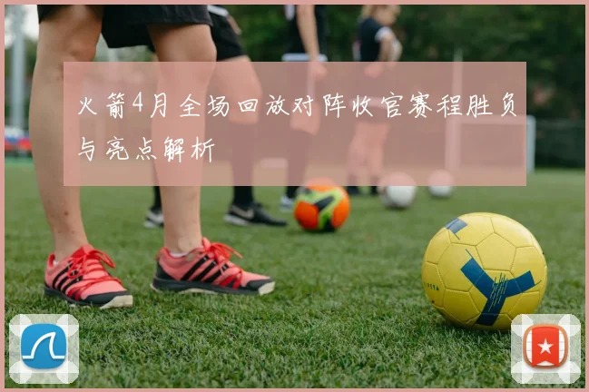 火箭4月全场回放对阵收官赛程胜负与亮点解析