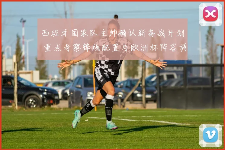 西班牙国家队主帅确认新备战计划 重点考察锋线配置与欧洲杯阵容调整
