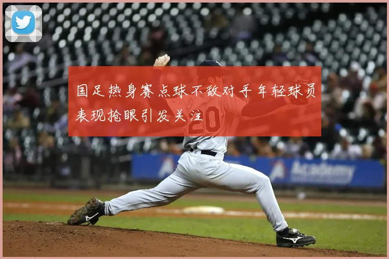国足热身赛点球不敌对手年轻球员表现抢眼引发关注