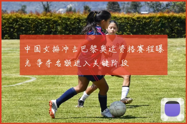 中国女排冲击巴黎奥运资格赛程曝光 争夺名额进入关键阶段