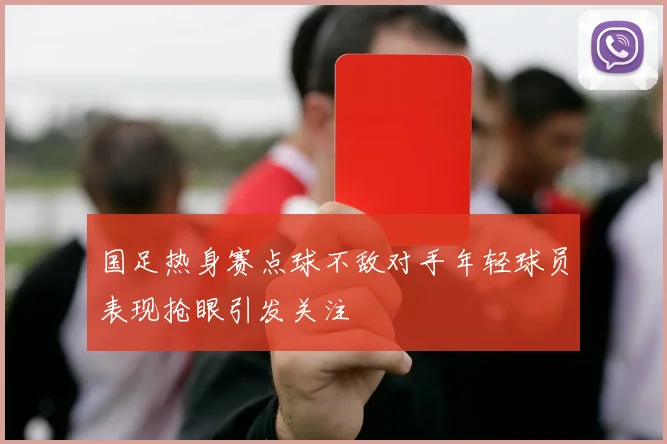 国足热身赛点球不敌对手年轻球员表现抢眼引发关注