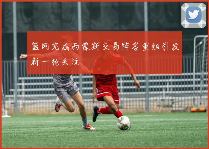 篮网完成西蒙斯交易阵容重组引发新一轮关注