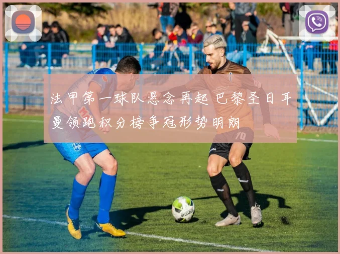 法甲第一球队悬念再起 巴黎圣日耳曼领跑积分榜争冠形势明朗