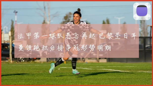 法甲第一球队悬念再起 巴黎圣日耳曼领跑积分榜争冠形势明朗