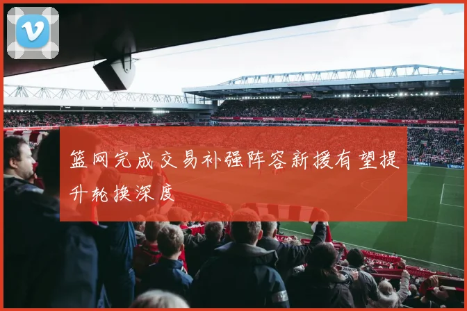 篮网完成交易补强阵容新援有望提升轮换深度