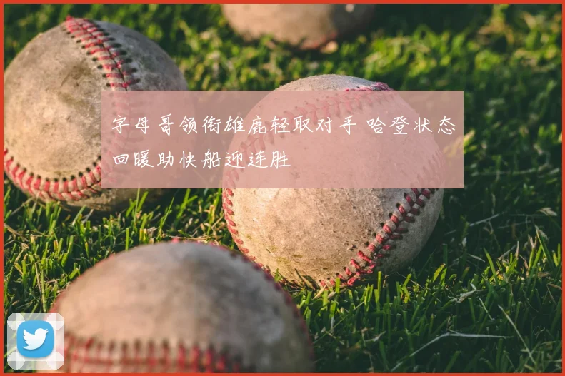 字母哥领衔雄鹿轻取对手 哈登状态回暖助快船迎连胜