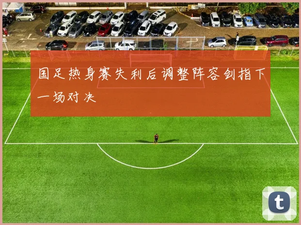 国足热身赛失利后调整阵容剑指下一场对决