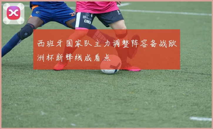 西班牙国家队主力调整阵容备战欧洲杯新锋线成看点