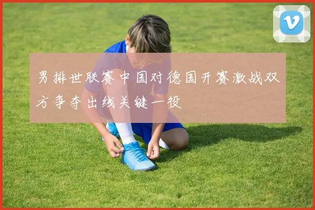 男排世联赛中国对德国开赛激战双方争夺出线关键一役