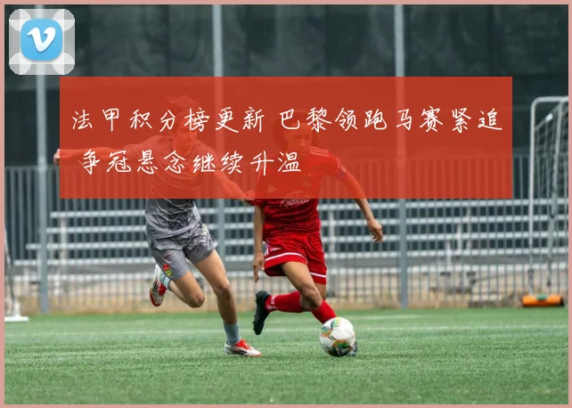 法甲积分榜更新 巴黎领跑马赛紧追 争冠悬念继续升温