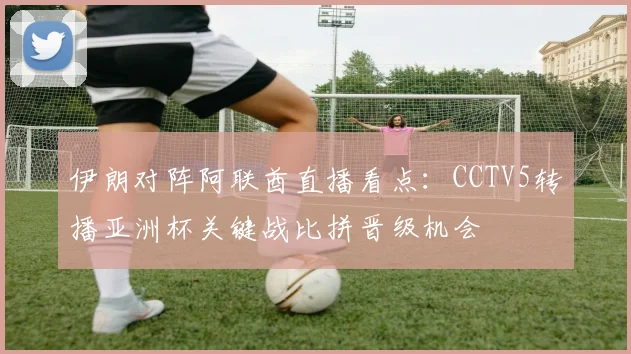 伊朗对阵阿联酋直播看点：CCTV5转播亚洲杯关键战比拼晋级机会