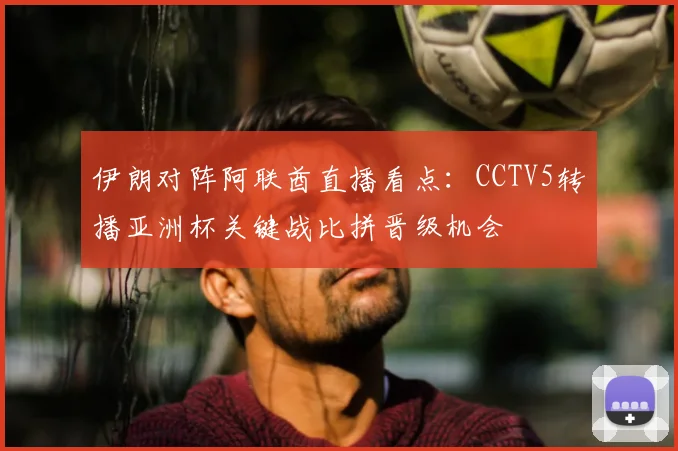 伊朗对阵阿联酋直播看点：CCTV5转播亚洲杯关键战比拼晋级机会