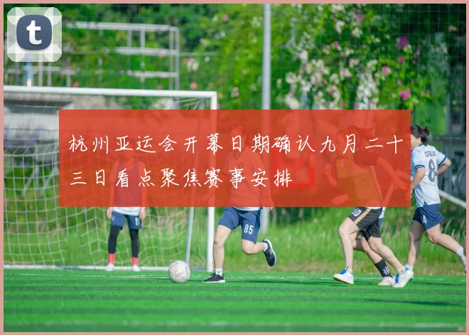 杭州亚运会开幕日期确认九月二十三日看点聚焦赛事安排