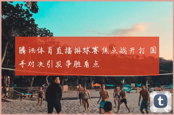 腾讯体育直播排球赛焦点战开打 国手对决引发争胜看点
