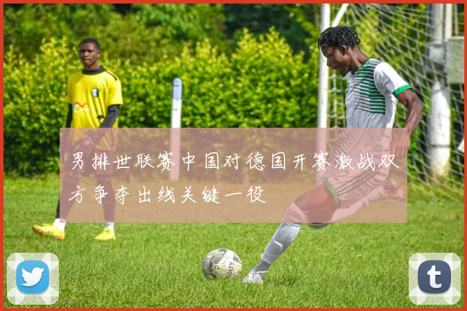 男排世联赛中国对德国开赛激战双方争夺出线关键一役