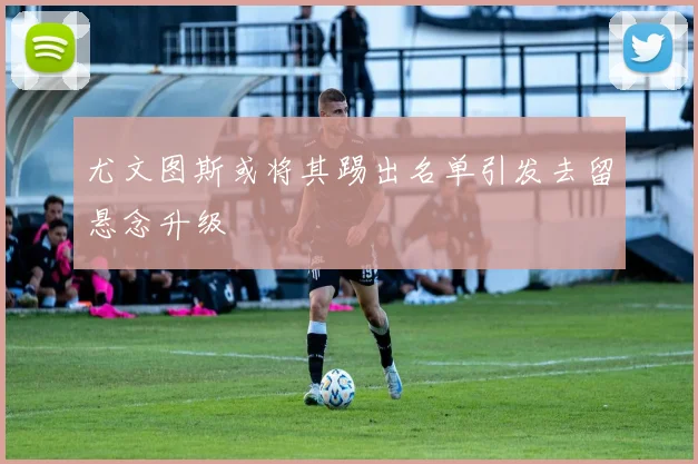 尤文图斯或将其踢出名单引发去留悬念升级
