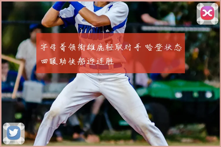 字母哥领衔雄鹿轻取对手 哈登状态回暖助快船迎连胜