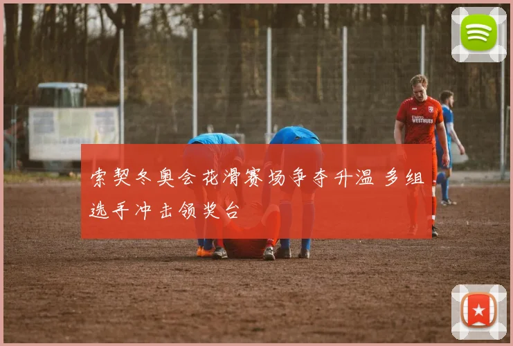 索契冬奥会花滑赛场争夺升温 多组选手冲击领奖台